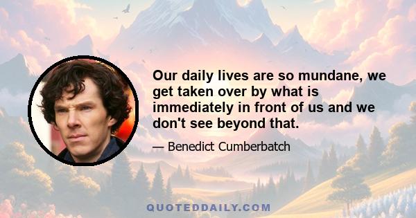 Our daily lives are so mundane, we get taken over by what is immediately in front of us and we don't see beyond that.