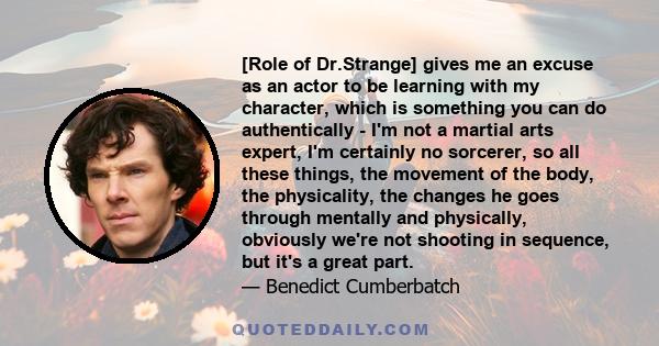 [Role of Dr.Strange] gives me an excuse as an actor to be learning with my character, which is something you can do authentically - I'm not a martial arts expert, I'm certainly no sorcerer, so all these things, the