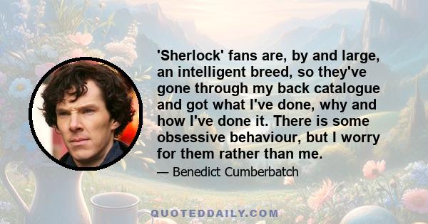 'Sherlock' fans are, by and large, an intelligent breed, so they've gone through my back catalogue and got what I've done, why and how I've done it. There is some obsessive behaviour, but I worry for them rather than me.