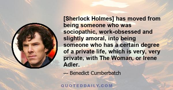 [Sherlock Holmes] has moved from being someone who was sociopathic, work-obsessed and slightly amoral, into being someone who has a certain degree of a private life, which is very, very private, with The Woman, or Irene 