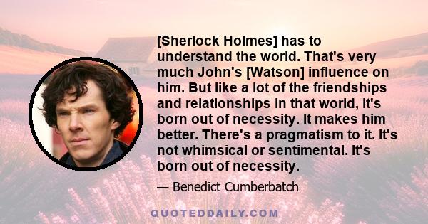 [Sherlock Holmes] has to understand the world. That's very much John's [Watson] influence on him. But like a lot of the friendships and relationships in that world, it's born out of necessity. It makes him better.