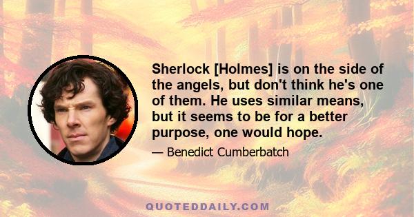 Sherlock [Holmes] is on the side of the angels, but don't think he's one of them. He uses similar means, but it seems to be for a better purpose, one would hope.