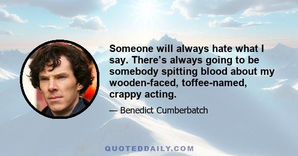 Someone will always hate what I say. There’s always going to be somebody spitting blood about my wooden-faced, toffee-named, crappy acting.