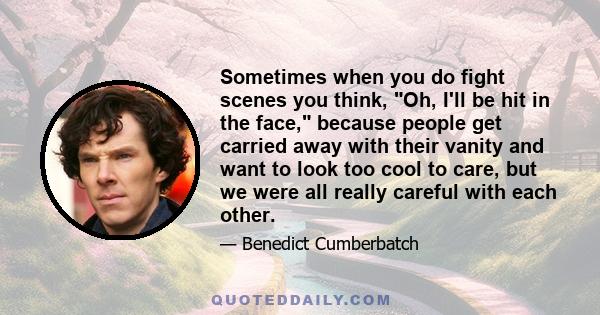 Sometimes when you do fight scenes you think, Oh, I'll be hit in the face, because people get carried away with their vanity and want to look too cool to care, but we were all really careful with each other.