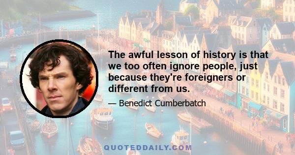 The awful lesson of history is that we too often ignore people, just because they're foreigners or different from us.