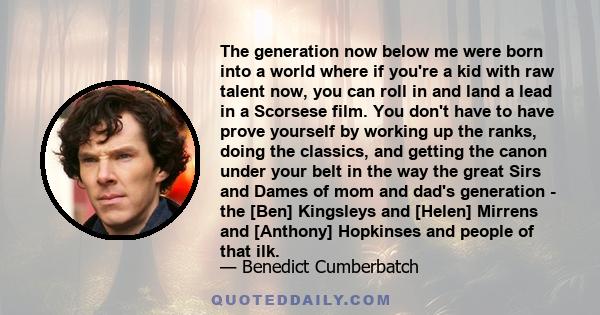 The generation now below me were born into a world where if you're a kid with raw talent now, you can roll in and land a lead in a Scorsese film. You don't have to have prove yourself by working up the ranks, doing the