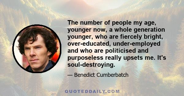 The number of people my age, younger now, a whole generation younger, who are fiercely bright, over-educated, under-employed and who are politicised and purposeless really upsets me. It's soul-destroying.