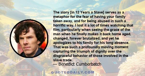 The story [in 12 Years a Slave] serves as a metaphor for the fear of having your family taken away, and for being abused in such a horrific way. I lost it a lot of times watching that film, particularly when seeing the