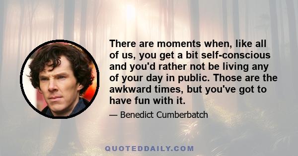 There are moments when, like all of us, you get a bit self-conscious and you'd rather not be living any of your day in public. Those are the awkward times, but you've got to have fun with it.