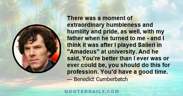 There was a moment of extraordinary humbleness and humility and pride, as well, with my father when he turned to me - and I think it was after I played Salieri in Amadeus at university. And he said, You're better than I 