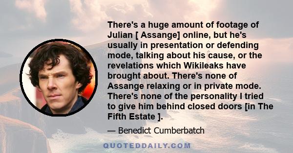 There's a huge amount of footage of Julian [ Assange] online, but he's usually in presentation or defending mode, talking about his cause, or the revelations which Wikileaks have brought about. There's none of Assange