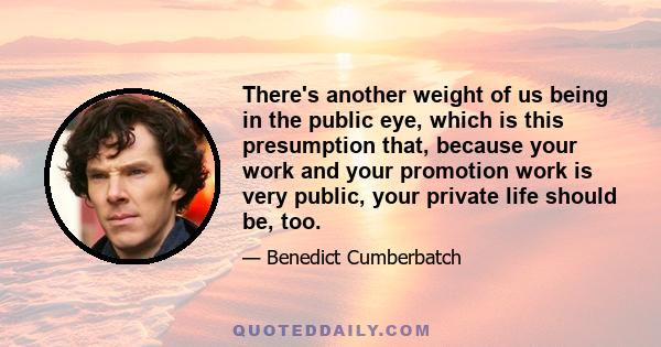 There's another weight of us being in the public eye, which is this presumption that, because your work and your promotion work is very public, your private life should be, too.