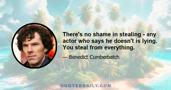 There's no shame in stealing - any actor who says he doesn't is lying. You steal from everything.