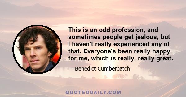 This is an odd profession, and sometimes people get jealous, but I haven't really experienced any of that. Everyone's been really happy for me, which is really, really great.