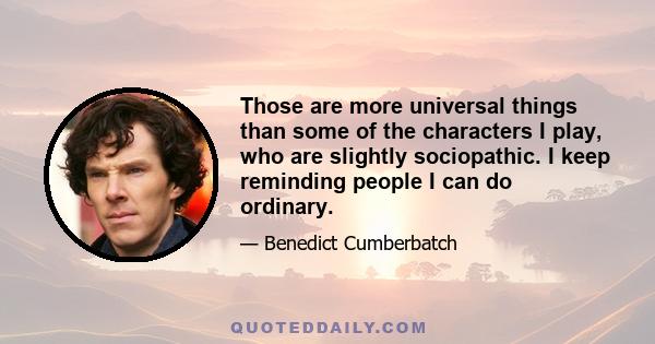 Those are more universal things than some of the characters I play, who are slightly sociopathic. I keep reminding people I can do ordinary.