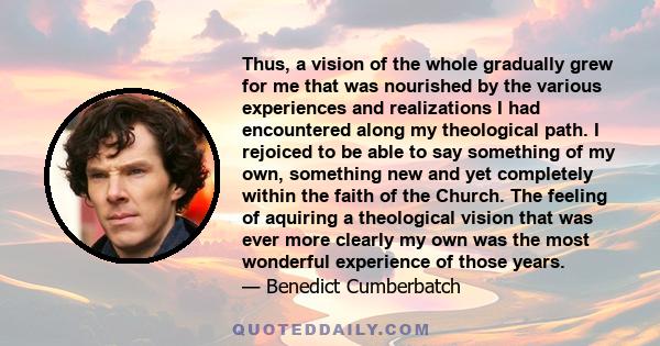 Thus, a vision of the whole gradually grew for me that was nourished by the various experiences and realizations I had encountered along my theological path. I rejoiced to be able to say something of my own, something