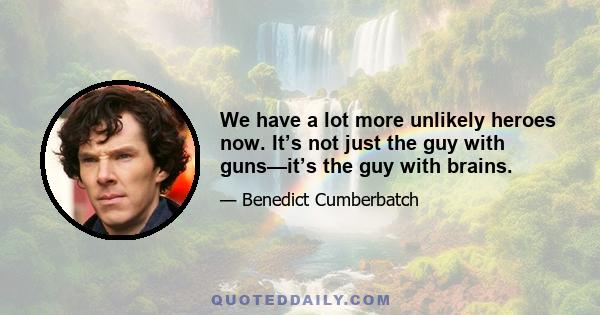 We have a lot more unlikely heroes now. It’s not just the guy with guns—it’s the guy with brains.