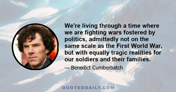 We're living through a time where we are fighting wars fostered by politics, admittedly not on the same scale as the First World War, but with equally tragic realities for our soldiers and their families.