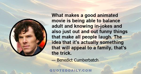 What makes a good animated movie is being able to balance adult and knowing in-jokes and also just out and out funny things that make all people laugh. The idea that it's actually something that will appeal to a family, 