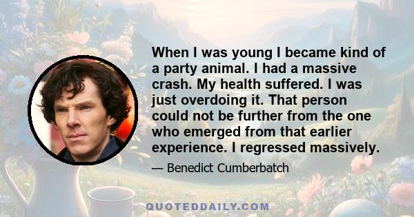 When I was young I became kind of a party animal. I had a massive crash. My health suffered. I was just overdoing it. That person could not be further from the one who emerged from that earlier experience. I regressed