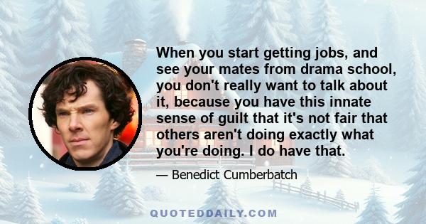 When you start getting jobs, and see your mates from drama school, you don't really want to talk about it, because you have this innate sense of guilt that it's not fair that others aren't doing exactly what you're