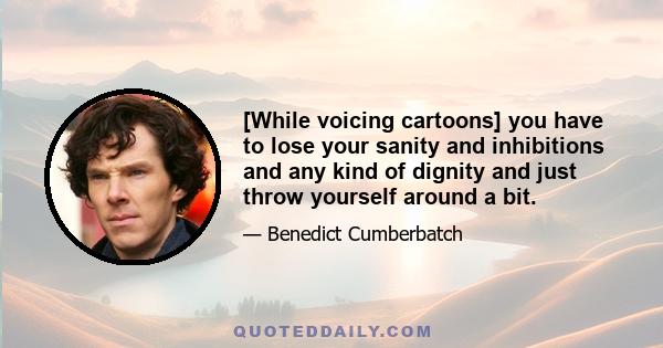 [While voicing cartoons] you have to lose your sanity and inhibitions and any kind of dignity and just throw yourself around a bit.