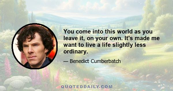 You come into this world as you leave it, on your own. It's made me want to live a life slightly less ordinary.