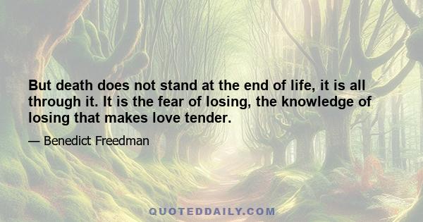 But death does not stand at the end of life, it is all through it. It is the fear of losing, the knowledge of losing that makes love tender.