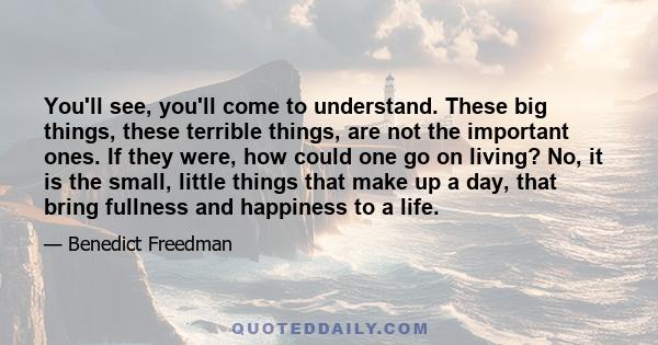 You'll see, you'll come to understand. These big things, these terrible things, are not the important ones. If they were, how could one go on living? No, it is the small, little things that make up a day, that bring