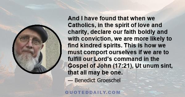 And I have found that when we Catholics, in the spirit of love and charity, declare our faith boldly and with conviction, we are more likely to find kindred spirits. This is how we must comport ourselves if we are to