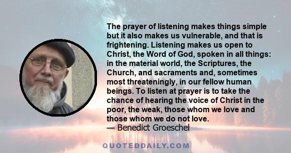 The prayer of listening makes things simple but it also makes us vulnerable, and that is frightening. Listening makes us open to Christ, the Word of God, spoken in all things: in the material world, the Scriptures, the