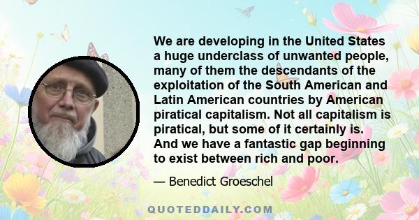 We are developing in the United States a huge underclass of unwanted people, many of them the descendants of the exploitation of the South American and Latin American countries by American piratical capitalism. Not all