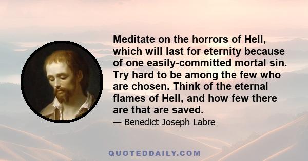 Meditate on the horrors of Hell, which will last for eternity because of one easily-committed mortal sin. Try hard to be among the few who are chosen. Think of the eternal flames of Hell, and how few there are that are