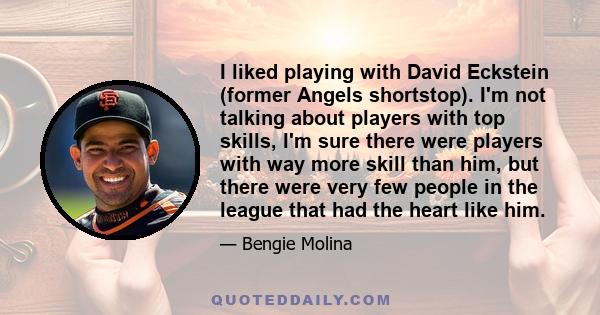 I liked playing with David Eckstein (former Angels shortstop). I'm not talking about players with top skills, I'm sure there were players with way more skill than him, but there were very few people in the league that