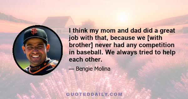 I think my mom and dad did a great job with that, because we [with brother] never had any competition in baseball. We always tried to help each other.