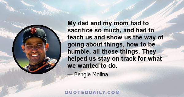 My dad and my mom had to sacrifice so much, and had to teach us and show us the way of going about things, how to be humble, all those things. They helped us stay on track for what we wanted to do.