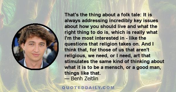 That's the thing about a folk tale: It is always addressing incredibly key issues about how you should live and what the right thing to do is, which is really what I'm the most interested in - like the questions that