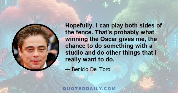 Hopefully, I can play both sides of the fence. That's probably what winning the Oscar gives me, the chance to do something with a studio and do other things that I really want to do.