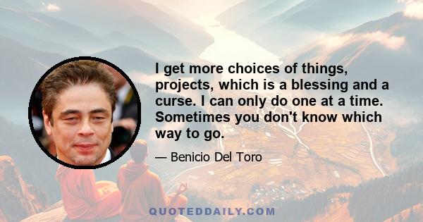 I get more choices of things, projects, which is a blessing and a curse. I can only do one at a time. Sometimes you don't know which way to go.