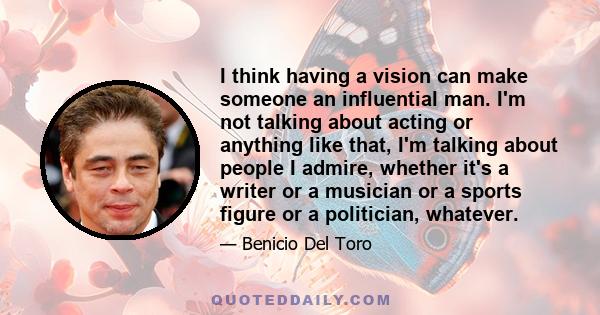 I think having a vision can make someone an influential man. I'm not talking about acting or anything like that, I'm talking about people I admire, whether it's a writer or a musician or a sports figure or a politician, 