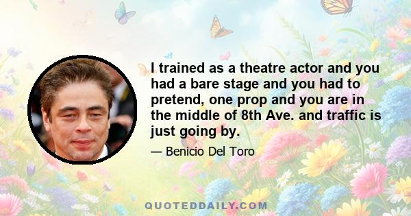 I trained as a theatre actor and you had a bare stage and you had to pretend, one prop and you are in the middle of 8th Ave. and traffic is just going by.