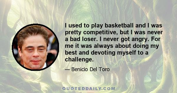 I used to play basketball and I was pretty competitive, but I was never a bad loser. I never got angry. For me it was always about doing my best and devoting myself to a challenge.