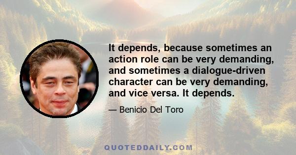 It depends, because sometimes an action role can be very demanding, and sometimes a dialogue-driven character can be very demanding, and vice versa. It depends.