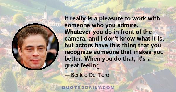 It really is a pleasure to work with someone who you admire. Whatever you do in front of the camera, and I don't know what it is, but actors have this thing that you recognize someone that makes you better. When you do