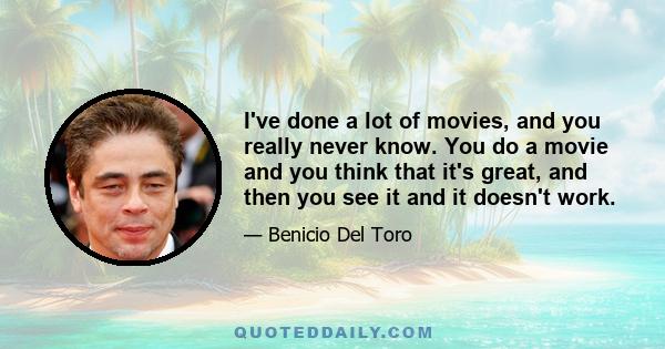 I've done a lot of movies, and you really never know. You do a movie and you think that it's great, and then you see it and it doesn't work.