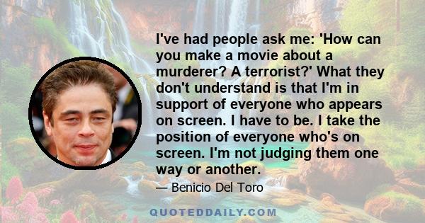 I've had people ask me: 'How can you make a movie about a murderer? A terrorist?' What they don't understand is that I'm in support of everyone who appears on screen. I have to be. I take the position of everyone who's