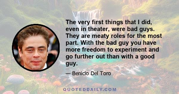 The very first things that I did, even in theater, were bad guys. They are meaty roles for the most part. With the bad guy you have more freedom to experiment and go further out than with a good guy.