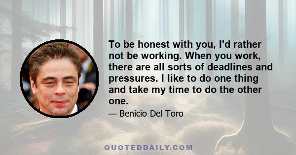 To be honest with you, I'd rather not be working. When you work, there are all sorts of deadlines and pressures. I like to do one thing and take my time to do the other one.