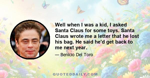 Well when I was a kid, I asked Santa Claus for some toys. Santa Claus wrote me a letter that he lost his bag. He said he'd get back to me next year.