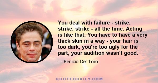 You deal with failure - strike, strike, strike - all the time. Acting is like that. You have to have a very thick skin in a way - your hair is too dark, you're too ugly for the part, your audition wasn't good.